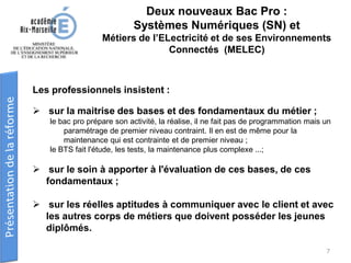 Les professionnels insistent :
 sur la maitrise des bases et des fondamentaux du métier ;
le bac pro prépare son activité, la réalise, il ne fait pas de programmation mais un
paramétrage de premier niveau contraint. Il en est de même pour la
maintenance qui est contrainte et de premier niveau ;
le BTS fait l'étude, les tests, la maintenance plus complexe ...;
 sur le soin à apporter à l'évaluation de ces bases, de ces
fondamentaux ;
 sur les réelles aptitudes à communiquer avec le client et avec
les autres corps de métiers que doivent posséder les jeunes
diplômés.
Deux nouveaux Bac Pro :
Systèmes Numériques (SN) et
Métiers de l’ELectricité et de ses Environnements
Connectés (MELEC)
7
 