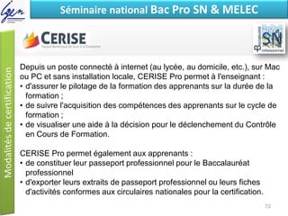 Eléments de constatSéminaire national Bac Pro SN & MELEC
Depuis un poste connecté à internet (au lycée, au domicile, etc.), sur Mac
ou PC et sans installation locale, CERISE Pro permet à l'enseignant :
• d'assurer le pilotage de la formation des apprenants sur la durée de la
formation ;
• de suivre l'acquisition des compétences des apprenants sur le cycle de
formation ;
• de visualiser une aide à la décision pour le déclenchement du Contrôle
en Cours de Formation.
CERISE Pro permet également aux apprenants :
• de constituer leur passeport professionnel pour le Baccalauréat
professionnel
• d'exporter leurs extraits de passeport professionnel ou leurs fiches
d'activités conformes aux circulaires nationales pour la certification.
72
 