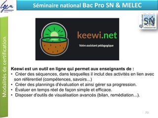 Eléments de constatSéminaire national Bac Pro SN & MELEC
Keewi est un outil en ligne qui permet aux enseignants de :
• Créer des séquences, dans lesquelles il inclut des activités en lien avec
son référentiel (compétences, savoirs...)
• Créer des plannings d'évaluation et ainsi gérer sa progression.
• Évaluer en temps réel de façon simple et efficace.
• Disposer d'outils de visualisation avancés (bilan, remédiation...).
73
 