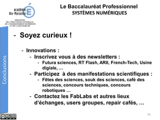 - Soyez curieux !
- Innovations :
- Inscrivez vous à des newsletters :
- Futura sciences, RT Flash, ARII, French-Tech, Usine
digiale, …
- Participez à des manifestations scientifiques :
- Fêtes des sciences, souk des sciences, café des
sciences, concours techniques, concours
robotiques …
- Contactez les FabLabs et autres lieux
d’échanges, users groupes, repair cafés, …
Le Baccalauréat Professionnel
SYSTÈMES NUMÉRIQUES
76
 
