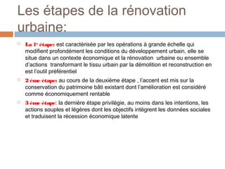 Les étapes de la rénovation
urbaine:






La 1er étape: est caractérisée par les opérations à grande échelle qui
modifient profondément les conditions du développement urbain, elle se
situe dans un contexte économique et la rénovation urbaine ou ensemble
d’actions transformant le tissu urbain par la démolition et reconstruction en
est l’outil préférentiel
2 éme étape: au cours de la deuxième étape , l’accent est mis sur la
conservation du patrimoine bâti existant dont l’amélioration est considéré
comme économiquement rentable
3 éme étape: la dernière étape privilégie, au moins dans les intentions, les
actions souples et légères dont les objectifs intègrent les données sociales
et traduisent la récession économique latente

 