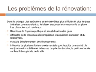 Les problèmes de la rénovation:
Dans la pratique , les opérations se sont révélées plus difficiles et plus longues
à réaliser que n’auraient pu le laisser supposer les moyens mis en place.
Les obstacles sont nombreux:






Réactions de l’opinion publique et sensibilisation des gens
difficultés de la procédure d’expropriation ,d’acquisition du terrain et du
relogement.
mauvais échelonnement des financements.
Influence de plusieurs facteurs externes tels que :le poids du marché , la
conjoncture immobilière et la hausse du prix des terrains, la politique locale
sur l’évolution globale de la ville

 