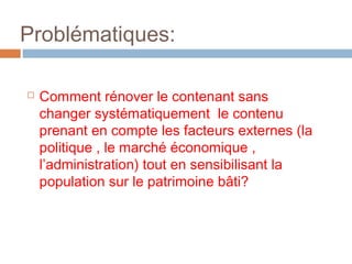 Problématiques:


Comment rénover le contenant sans
changer systématiquement le contenu
prenant en compte les facteurs externes (la
politique , le marché économique ,
l’administration) tout en sensibilisant la
population sur le patrimoine bâti?

 