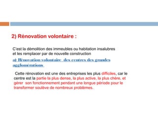 2) Rénovation volontaire :
C’est la démolition des immeubles ou habitation insalubres
et les remplacer par de nouvelle construction

a) Rénovation volontaire des centres des grandes
agglomérations
Cette rénovation est une des entreprises les plus difficiles, car le
centre est la partie la plus dense, la plus active, la plus chère, et
gérer son fonctionnement pendant une longue période pour le
transformer soulève de nombreux problèmes.

 