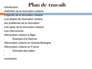 -Introduction

Plan de travail:

-Définition de la rénovation urbaine
-Objectifs de la rénovation urbaine
-Les étapes de rénovation urbaine
-les problèmes de la rénovation
-Les types de la rénovation urbaine
-Les intervenants
-Rénovation urbaine à Alger


Exemple d’el Hamma

-Rénovation urbaine en Grande-Bretagne
-Rénovation urbaine en France


Exemple des halles

-conclusion

 