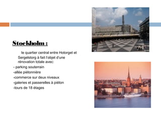 Stockholm :
le quartier central entre Hotorget et
Sergelstorg à fait l’objet d’une
rénovation totale avec:
- parking souterrain
-allée piétonnière
-commerce sur deux niveaux
-galeries et passerelles à piéton
-tours de 18 étages

 