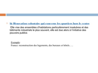 

b) Rénovation volontaire qui concerne les quartiers hors le centre
Elle vise des ensembles d’habitations particulièrement insalubres et des
bâtiments industriels le plus souvent, elle est due alors à l’initiative des
pouvoirs publics

Exemple:
France: reconstruction des logements, des bureaux et hôtels…..

 