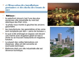 














c) Rénovation des installations
portuaires et des docks des fronts de
mer
Baltimore :
le waterfront rénové c’est l’une des plus
anciennes ville industrielle du nord est
atlantique des Etat -Unis .
·la photo nous montre à gauches les anciens
gazomètre
les manufactures ,les gazomètres et les usine
sont remplacés par des « parcs de bureaux ».
le quai à été aménagé en espace vert devant
une marine avec drugstore géant en bas à
droite ou se trouvant restaurants et magasins
luxueux.
La plupart des veilles fabrications ont
disparues elles ont été convertie en
écomusée technique .
Baltimore était une ville industrielle elle est
devenue touristique.

 