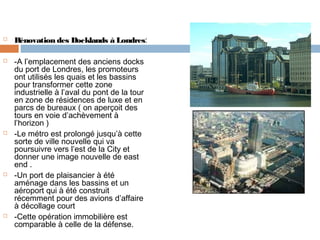 









Rénovation des Docklands à Londres:
-A l’emplacement des anciens docks
du port de Londres, les promoteurs
ont utilisés les quais et les bassins
pour transformer cette zone
industrielle à l’aval du pont de la tour
en zone de résidences de luxe et en
parcs de bureaux ( on aperçoit des
tours en voie d’achèvement à
l’horizon )
-Le métro est prolongé jusqu’à cette
sorte de ville nouvelle qui va
poursuivre vers l’est de la City et
donner une image nouvelle de east
end .
-Un port de plaisancier à été
aménage dans les bassins et un
aéroport qui à été construit
récemment pour des avions d’affaire
à décollage court
-Cette opération immobilière est
comparable à celle de la défense.

 