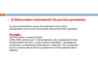 

3) Rénovation Individuelle Ou privée spontanée
Au sens de démolitions suivies de construction est la moins
spectaculaire mais en terme de quantité, elle peut être très importante.

Exemple:

de Paris durant un quart de siècle.
(1954,1978) estimer qu’en 1 m2 de plancher, elle a représenté 2/3 des
transformations de Paris , un peu moins en démolition , davantage en
construction .on démoli de ce fait prés de 7 million de 1m2 de plancher
et on a construit prés de 20 ce qui présente 8 à 9 fois l’opération de la
Défense.

 