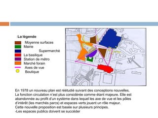  :La légende
Moyenne surfaces
Mairie
Supermarché
La basilique
Station de métro
Marché forain
Axes de vue
Boutique

En 1978 un nouveau plan est réétudié suivant des conceptions nouvelles.
La fonction circulation n’est plus considérée comme étant majeure. Elle est
abandonnée au profit d’un système dans lequel les axe de vue et les pôles
d’intérêt (les marchés parcs) et espaces verts jouent un rôle majeur.
Cette nouvelle proposition est basée sur plusieurs principes.
-Les espaces publics doivent se succéder

 
