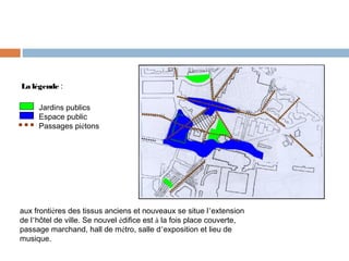 La légende :
Jardins publics
Espace public
Passages piétons

aux frontières des tissus anciens et nouveaux se situe l’extension
de l’hôtel de ville. Se nouvel édifice est à la fois place couverte,
passage marchand, hall de métro, salle d’exposition et lieu de
musique.

 
