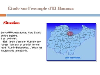 Étude sur l’exemple d’El Hamma:
Situation
Le HAMMA est situé au Nord Est du
centre algérois.
Il est délimite :
-Est : jardin d’essai et Hussein dey.
-ouest : l’arsenal et quartier 1ermai
-sud : Rue M-Belouizded, L’akiba, les
hauteurs de la madania.

 