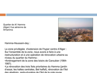 Quartier de Al’ Hamma
(Alger) Vue aérienne de
Al’hamma

Hamma-Heussein-dey :
La zone privilégiée d’extension de l’hyper centre d’Alger :
Sur l’ensemble de la zone, nous avons à faire à une
restructuration et à une opération de rénovation urbaine au
niveau du quartier du Hamma :
•Aménagement de la zone des loisirs de Caroubier (19841987).
•La rénovation des trois îlots prioritaires du Hamma (jardin
d’essai, les haltes centrales, Bel haffaf), rénovation de l’îlot

 