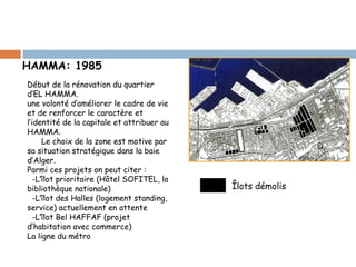 HAMMA: 1985
Début de la rénovation du quartier
d’EL HAMMA.
une volonté d’améliorer le cadre de vie
et de renforcer le caractère et
l’identité de la capitale et attribuer au
HAMMA.
Le choix de la zone est motive par
sa situation stratégique dans la baie
d’Alger.
Parmi ces projets on peut citer :
-L’îlot prioritaire (Hôtel SOFITEL, la
bibliothèque nationale)
-L’îlot des Halles (logement standing,
service) actuellement en attente
-L’îlot Bel HAFFAF (projet
d’habitation avec commerce)
La ligne du métro

Îlots démolis

 