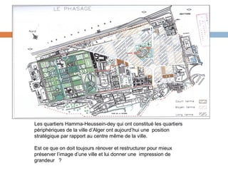 Les quartiers Hamma-Heussein-dey qui ont constitué les quartiers
périphériques de la ville d’Alger ont aujourd’hui une position
stratégique par rapport au centre même de la ville.
Est ce que on doit toujours rénover et restructurer pour mieux
préserver l’image d’une ville et lui donner une impression de
grandeur ?

 