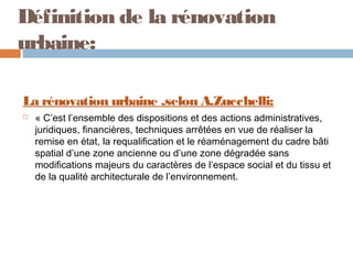 Définition de la rénovation
urbaine:
La rénovation urbaine ,selon A.Zucchelli:


« C’est l’ensemble des dispositions et des actions administratives,
juridiques, financières, techniques arrêtées en vue de réaliser la
remise en état, la requalification et le réaménagement du cadre bâti
spatial d’une zone ancienne ou d’une zone dégradée sans
modifications majeurs du caractères de l’espace social et du tissu et
de la qualité architecturale de l’environnement.

 