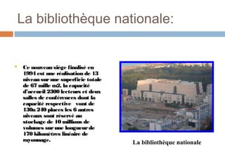 La bibliothèque nationale:



Ce nouveau siège finalisé en
1994 est une réalisation de 13
niveau sur une superficie totale
de 67 mille m2, la capacité
d’accueil 2300 lecteurs et deux
salles de conférences dont la
capacité respective vont de
130a 240 places les 6 autres
niveaux sont réservé au
stockage de 10 millions de
volumes sur une longueur de
170 kilomètres linéaire de
rayonnage.

La bibliothèque nationale

 