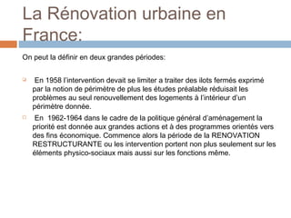 La Rénovation urbaine en
France:
On peut la définir en deux grandes périodes:




En 1958 l’intervention devait se limiter a traiter des ilots fermés exprimé
par la notion de périmètre de plus les études préalable réduisait les
problèmes au seul renouvellement des logements à l’intérieur d’un
périmètre donnée.
En 1962-1964 dans le cadre de la politique général d’aménagement la
priorité est donnée aux grandes actions et à des programmes orientés vers
des fins économique. Commence alors la période de la RENOVATION
RESTRUCTURANTE ou les intervention portent non plus seulement sur les
éléments physico-sociaux mais aussi sur les fonctions même.

 