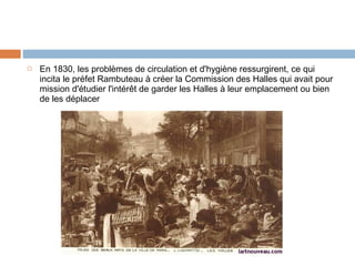 

En 1830, les problèmes de circulation et d'hygiène ressurgirent, ce qui
incita le préfet Rambuteau à créer la Commission des Halles qui avait pour
mission d'étudier l'intérêt de garder les Halles à leur emplacement ou bien
de les déplacer

 