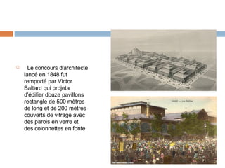 

Le concours d'architecte
lancé en 1848 fut
remporté par Victor
Baltard qui projeta
d'édifier douze pavillons
rectangle de 500 mètres
de long et de 200 mètres
couverts de vitrage avec
des parois en verre et
des colonnettes en fonte.

 