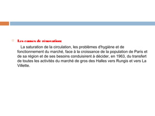 

Les causes de rénovation:
La saturation de la circulation, les problèmes d'hygiène et de
fonctionnement du marché, face à la croissance de la population de Paris et
de sa région et de ses besoins conduisirent à décider, en 1963, du transfert
de toutes les activités du marché de gros des Halles vers Rungis et vers La
Villette. 

 