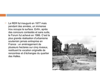 

Le RER fut inauguré en 1977 mais
pendant des années, un immense
trou occupa la surface. Enfin, après
des concours contestés et sans suite,
le Forum fut achevé en 1986. C’est la
plus grande réalisation d’urbanisme
souterrain jamais entreprise en
France : un aménagement de
plusieurs hectares sur cinq niveaux,
restituant la vocation originelle de
rencontres et d’échanges du quartier
des Halles.

 