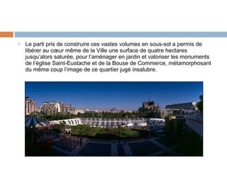 

Le parti pris de construire ces vastes volumes en sous-sol a permis de
libérer au cœur même de la Ville une surface de quatre hectares
jusqu’alors saturée, pour l’aménager en jardin et valoriser les monuments
de l’église Saint-Eustache et de la Bouse de Commerce, métamorphosant
du même coup l’image de ce quartier jugé insalubre.

 
