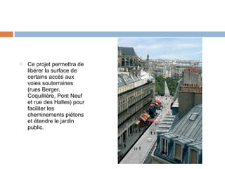 

Ce projet permettra de
libérer la surface de
certains accès aux
voies souterraines
(rues Berger,
Coquillière, Pont Neuf
et rue des Halles) pour
faciliter les
cheminements piétons
et étendre le jardin
public.

 