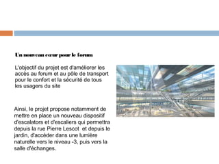 Un nouveau cœur pour le forum
L'objectif du projet est d'améliorer les
accès au forum et au pôle de transport
pour le confort et la sécurité de tous
les usagers du site

Ainsi, le projet propose notamment de
mettre en place un nouveau dispositif
d'escalators et d'escaliers qui permettra
depuis la rue Pierre Lescot  et depuis le
jardin, d'accéder dans une lumière
naturelle vers le niveau -3, puis vers la
salle d'échanges.

 