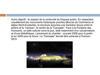 

Autre objectif : le respect de la continuité de l'espace public. En respectant
visuellement les monuments historiques proches (Bourse du Commerce et
église Saint-Eustache), la structure assurera une transition douce entre le
jardins et le "carreau", le centre de la "Canopée". Face à la Fontaine des
Innocents, un pôle culturel verra le jour, doté notamment d'un conservatoire
et d'une bibliothèque. Lancement du chantier : courant 2008 pour le jardin
et en 2009 pour le forum. La "Canopée" devrait être achevée à l'horizon
2012.

 