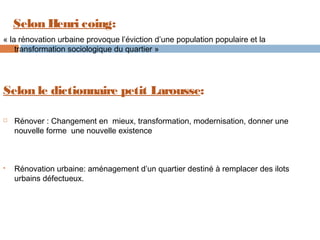 Selon Henri coing:
« la rénovation urbaine provoque l’éviction d’une population populaire et la
transformation sociologique du quartier »

Selon le dictionnaire petit Larousse:




Rénover : Changement en mieux, transformation, modernisation, donner une
nouvelle forme une nouvelle existence

Rénovation urbaine: aménagement d’un quartier destiné à remplacer des ilots
urbains défectueux.

 