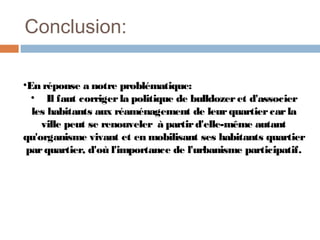 Conclusion:
•En réponse a notre problématique:
• Il faut corriger la politique de bulldozer et d'associer
les habitants aux réaménagement de leur quartier car la
ville peut se renouveler à partir d'elle-même autant
qu'organisme vivant et en mobilisant ses habitants quartier
par quartier, d'où l'importance de l'urbanisme participatif.

 