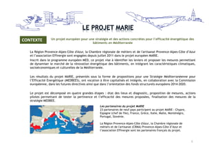 Un projet Un projet européen pour une stratégie et des actions concrètes pour l’efficacité énergétique des 
bâtiments en Méditerranée 
CONTEXTE 
La Région Provence-Alpes-Côte d'Azur, la Chambre régionale de métiers et de l'artisanat Provence-Alpes-Côte d’Azur 
et l’association Effinergie sont engagées depuis juillet 2011 dans le projet européen MARIE. 
Inscrit dans le programme européen MED, ce projet vise à identifier les leviers et proposer les mesures permettant 
de dynamiser le marché de la rénovation énergétique des bâtiments, en intégrant les caractéristiques climatiques, 
socioéconomiques et culturelles de la Méditerranée. 
Les résultats du projet MARIE, présentés sous la forme de propositions pour une Stratégie Méditerranéenne pour 
l’Efficacité Energétique (MEDBEES), ont vocation à être capitalisés et intégrés, en collaboration avec la Commission 
européenne, dans les futures directives ainsi que dans l’orientation des fonds structurels européens 2014-2020. 
Le projet est décomposé en quatre grandes étapes : état des lieux et diagnostic, proposition de mesures, actions 
pilotes permettant de tester la pertinence et l’efficacité des mesures proposées, finalisation des mesures de la 
stratégie MEDBEE. 
Les partenaires du projet MARIE 
23 partenaires de neuf pays participent au projet MARIE : Chypre, 
Espagne (chef de file), France, Grèce, Italie, Malte, Monténégro, 
Portugal, Slovénie. 
La Région Provence-Alpes-Côte d'Azur, la Chambre régionale de 
métiers et de l'artisanat (CRMA) Provence-Alpes-Côte d’Azur et 
l’association Effinergie sont les partenaires français du projet. 
3 
 
