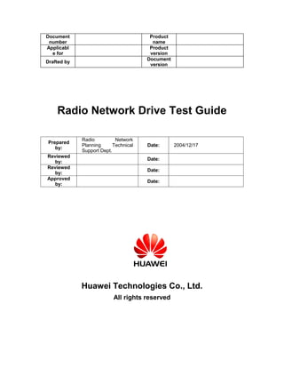Document                                Product
 number                                  name
Applicabl                               Product
  e for                                 version
                                       Document
Drafted by
                                        version




    Radio Network Drive Test Guide

             Radio          Network
Prepared
             Planning      Technical   Date:      2004/12/17
   by:
             Support Dept.
Reviewed
                                       Date:
   by:
Reviewed
                                       Date:
   by:
Approved
                                       Date:
   by:




             Huawei Technologies Co., Ltd.
                           All rights reserved
 