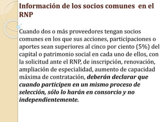 Información de los socios comunes en el
RNP
Cuando dos o más proveedores tengan socios
comunes en los que sus acciones, participaciones o
aportes sean superiores al cinco por ciento (5%) del
capital o patrimonio social en cada uno de ellos, con
la solicitud ante el RNP, de inscripción, renovación,
ampliación de especialidad, aumento de capacidad
máxima de contratación, deberán declarar que
cuando participen en un mismo proceso de
selección, sólo lo harán en consorcio y no
independientemente.
 