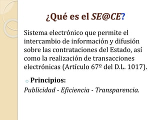 ¿Qué es el SE@CE?
Sistema electrónico que permite el
intercambio de información y difusión
sobre las contrataciones del Estado, así
como la realización de transacciones
electrónicas (Artículo 67º del D.L. 1017).
o Principios:
Publicidad - Eficiencia - Transparencia.
 