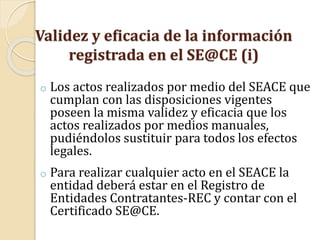 Validez y eficacia de la información
registrada en el SE@CE (i)
o Los actos realizados por medio del SEACE que
cumplan con las disposiciones vigentes
poseen la misma validez y eficacia que los
actos realizados por medios manuales,
pudiéndolos sustituir para todos los efectos
legales.
o Para realizar cualquier acto en el SEACE la
entidad deberá estar en el Registro de
Entidades Contratantes-REC y contar con el
Certificado SE@CE.
 