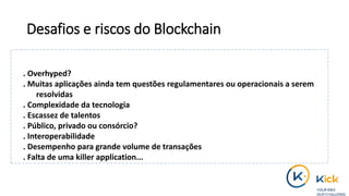 Desafios e riscos do Blockchain
. Overhyped?
. Muitas aplicações ainda tem questões regulamentares ou operacionais a serem
resolvidas
. Complexidade da tecnologia
. Escassez de talentos
. Público, privado ou consórcio?
. Interoperabilidade
. Desempenho para grande volume de transações
. Falta de uma killer application...
 