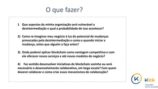 1 Que aspectos da minha organização será vulnerável a
desintermediação e qual a probabilidade de isso acontecer?
2) Como re-imaginar meu negócio à luz do potencial de mudanças
provocadas pela desintermediação e como e quando iniciar a
mudança, antes que alguém a faça antes?
3) Onde poderei aplicar blockchain como vantagem competitiva e com
ele oferecer novos serviços e até novos modelos de negócio?
4) Faz sentido desenvolver iniciativas de blockchain sozinho ou será
necessário o desenvolvimento colaborativo, em larga escala? Com quem
deverei colaborar e como criar esses mecanismos de colaboração?
O que fazer?
 