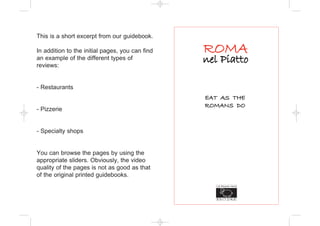 This is a short excerpt from our guidebook.

In addition to the initial pages, you can find
an example of the different types of
reviews:


- Restaurants
                                                 EAT AS THE
                                                 ROMANS DO
- Pizzerie


- Specialty shops


You can browse the pages by using the
appropriate sliders. Obviously, the video
quality of the pages is not as good as that
of the original printed guidebooks.
 