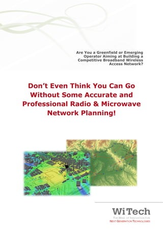 Are You a Greenfield or Emerging
                                                 Operator Aiming at Building a
                                               Competitive Broadband Wireless
                                                              Access Network?




       Don’t Even Think You Can Go
        Without Some Accurate and
      Professional Radio & Microwave
            Network Planning!




Don’t Even Think You Can Go Without Some Accurate
                                                                                 Pag 1
and Professional Radio & Microwave Network Planning!
 
