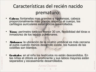 Características del recién nacido
               prematuro:
• Cabeza :fontanelas mas grandes e hipotensas, cabeza
  proporcionalmente más grande respecto al cuerpo, los
  cartílagos auriculares están pocos desarrollados.

• Tórax: perímetro torácico menor 30 cm, flexibilidad del tórax e
  inmadurez de los tejidos pulmonares.

• Abdomen: la ubicación de la cicatriz umbilical es más cercana
  al pubis cuando menos desarrollo existe, los huesos de las
  costillas son blandos.

• Genitales: en el niño los testículos no están descendidos. En
  las niñas el clítoris es prominente y sus labios mayores están
  separados y escasamente desarrollados.
 