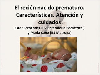 El recién nacido prematuro.
 Características. Atención y
          cuidados
Ester Fernández (R2 Enfermería Pediátrica )
        y María Cano (R1 Matrona)
 