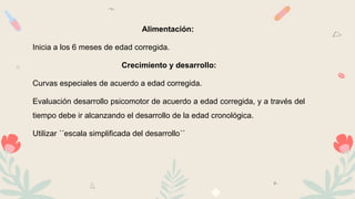 Alimentación:
Inicia a los 6 meses de edad corregida.
Crecimiento y desarrollo:
Curvas especiales de acuerdo a edad corregida.
Evaluación desarrollo psicomotor de acuerdo a edad corregida, y a través del
tiempo debe ir alcanzando el desarrollo de la edad cronológica.
Utilizar ´´escala simplificada del desarrollo´´
 