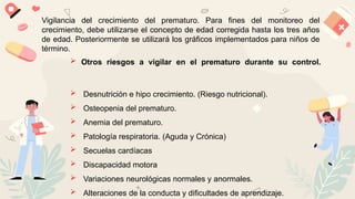 Vigilancia del crecimiento del prematuro. Para fines del monitoreo del
crecimiento, debe utilizarse el concepto de edad corregida hasta los tres años
de edad. Posteriormente se utilizará los gráficos implementados para niños de
término.
 Otros riesgos a vigilar en el prematuro durante su control.
 Desnutrición e hipo crecimiento. (Riesgo nutricional).
 Osteopenia del prematuro.
 Anemia del prematuro.
 Patología respiratoria. (Aguda y Crónica)
 Secuelas cardíacas
 Discapacidad motora
 Variaciones neurológicas normales y anormales.
 Alteraciones de la conducta y dificultades de aprendizaje.
 