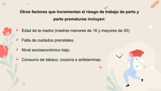 Otros factores que incrementan el riesgo de trabajo de parto y
parto prematuros incluyen:
 Edad de la madre (madres menores de 16 y mayores de 35)
 Falta de cuidados prenatales.
 Nivel socioeconómico bajo.
 Consumo de tabaco, cocaína o anfetaminas.
 