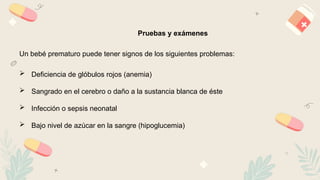 13
Pruebas y exámenes
Un bebé prematuro puede tener signos de los siguientes problemas:
 Deficiencia de glóbulos rojos (anemia)
 Sangrado en el cerebro o daño a la sustancia blanca de éste
 Infección o sepsis neonatal
 Bajo nivel de azúcar en la sangre (hipoglucemia)
 