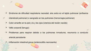 14
 Síndrome de dificultad respiratoria neonatal, aire extra en el tejido pulmonar (enfisema
intersticial pulmonar) o sangrado en los pulmones (hemorragia pulmonar)
 Color amarillo en la piel y la y los ojos (ictericia del recién nacido)
 Vello corporal (lanugo)
 Problemas para respirar debido a los pulmones inmaduros, neumonía o conducto
arterial persistente
 Inflamación intestinal grave (enterocolitis necrosante)
 