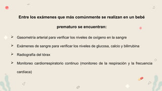15
Entre los exámenes que más comúnmente se realizan en un bebé
prematuro se encuentran:
 Gasometría arterial para verificar los niveles de oxígeno en la sangre
 Exámenes de sangre para verificar los niveles de glucosa, calcio y bilirrubina
 Radiografía del tórax
 Monitoreo cardiorrespiratorio continuo (monitoreo de la respiración y la frecuencia
cardíaca)
 